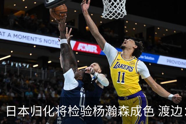 日本归化将检验杨瀚森成色 渡边：有实力击败中国男篮